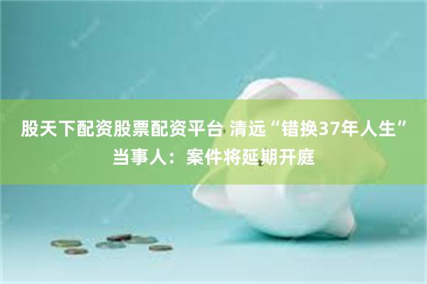 股天下配资股票配资平台 清远“错换37年人生”当事人：案件将延期开庭