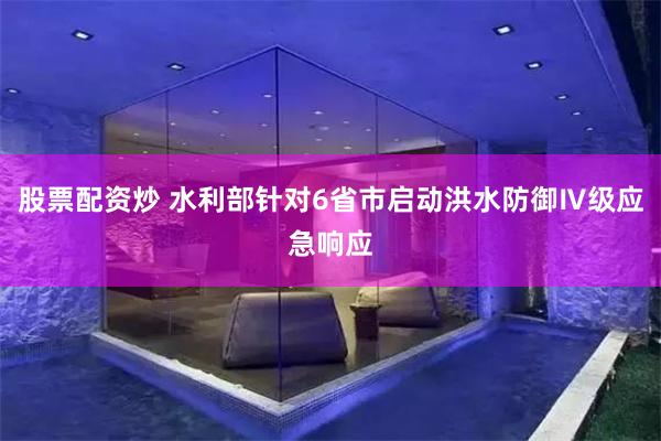股票配资炒 水利部针对6省市启动洪水防御Ⅳ级应急响应