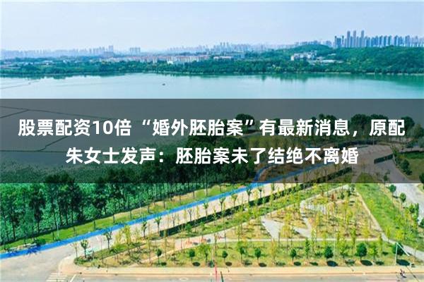 股票配资10倍 “婚外胚胎案”有最新消息，原配朱女士发声：胚胎案未了结绝不离婚