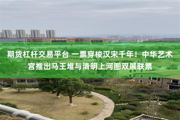 期货杠杆交易平台 一票穿梭汉宋千年！中华艺术宫推出马王堆与清明上河图双展联票