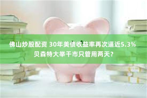 佛山炒股配资 30年美债收益率再次逼近5.3% 贝森特大举干市只管用两天?