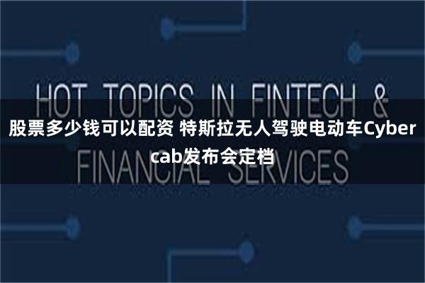 股票多少钱可以配资 特斯拉无人驾驶电动车Cybercab发布会定档