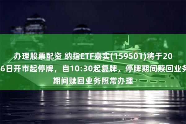 办理股票配资 纳指ETF嘉实(159501)将于2026年8月26日开市起停牌，自10:30起复牌，停牌期间赎回业务照常办理