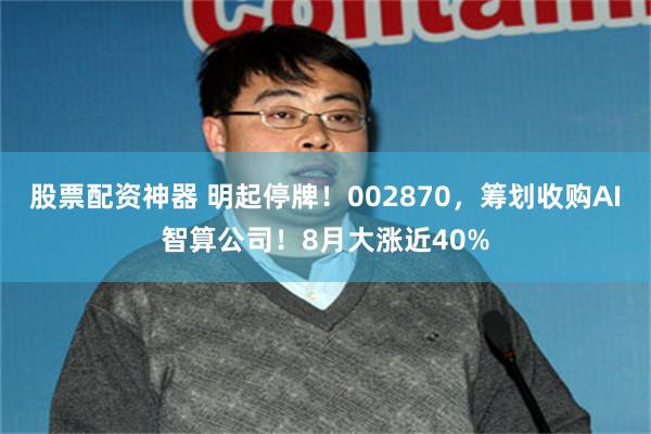 股票配资神器 明起停牌！002870，筹划收购AI智算公司！8月大涨近40%