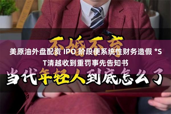美原油外盘配资 IPO 阶段便系统性财务造假 *ST清越收到重罚事先告知书