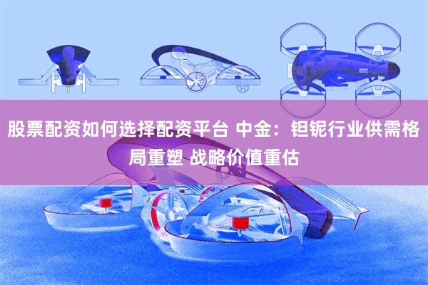 股票配资如何选择配资平台 中金：钽铌行业供需格局重塑 战略价值重估