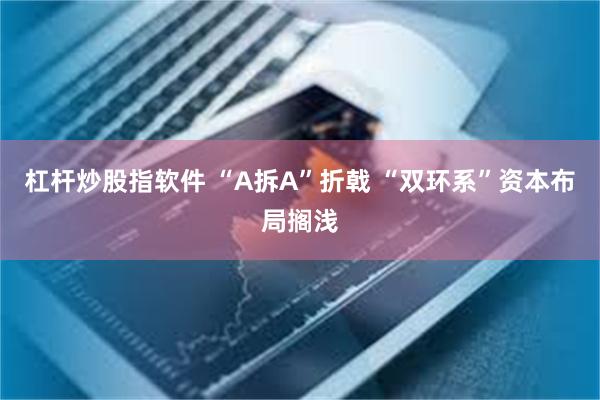 杠杆炒股指软件 “A拆A”折戟 “双环系”资本布局搁浅
