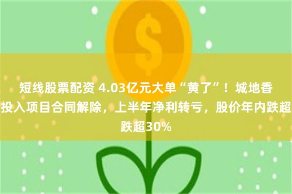 短线股票配资 4.03亿元大单“黄了”！城地香江零投入项目合同解除，上半年净利转亏，股价年内跌超30%