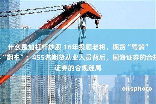 什么是加杠杆炒股 16年投顾老将，期货“驾龄”仅2年“翻车”：455名期货从业人员背后，国海证券的合规迷局