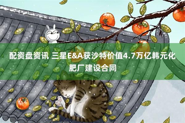 配资盘资讯 三星E&A获沙特价值4.7万亿韩元化肥厂建设合同