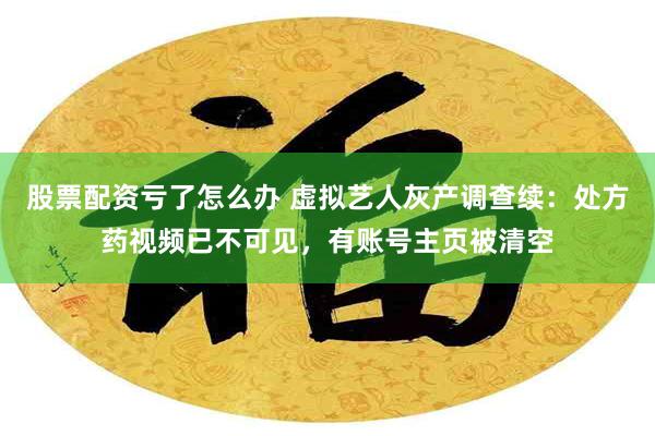 股票配资亏了怎么办 虚拟艺人灰产调查续：处方药视频已不可见，有账号主页被清空