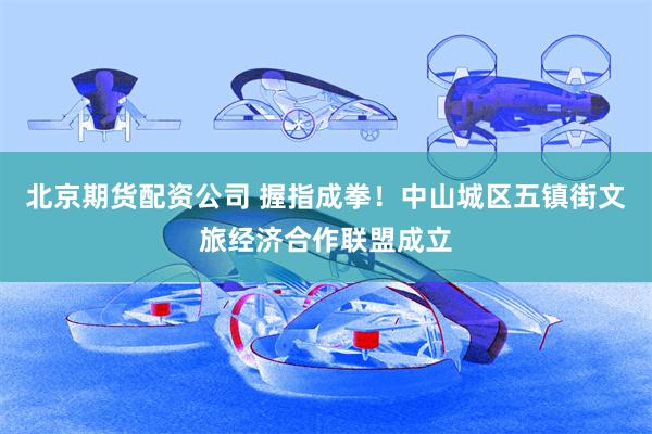 北京期货配资公司 握指成拳！中山城区五镇街文旅经济合作联盟成立