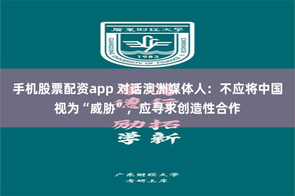 手机股票配资app 对话澳洲媒体人：不应将中国视为“威胁”，应寻求创造性合作