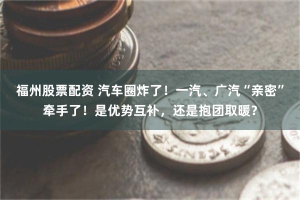 福州股票配资 汽车圈炸了！一汽、广汽“亲密”牵手了！是优势互补，还是抱团取暖？