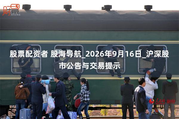 股票配资者 股海导航_2026年9月16日_沪深股市公告与交易提示