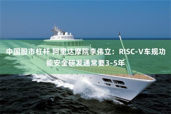 中国股市杠杆 阿里达摩院李伟立：RISC-V车规功能安全研发通常要3-5年