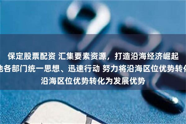 保定股票配资 汇集要素资源，打造沿海经济崛起带！河北各地各部门统一思想、迅速行动 努力将沿海区位优势转化为发展优势