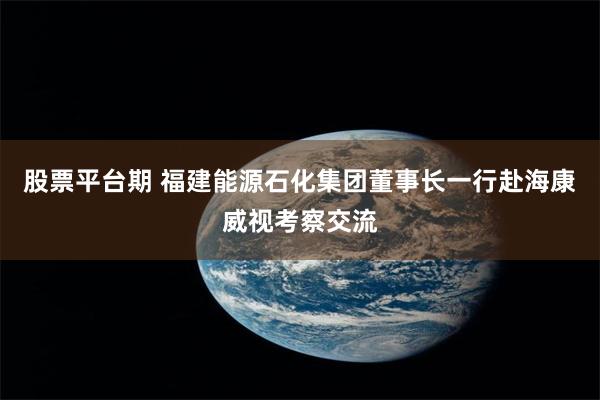 股票平台期 福建能源石化集团董事长一行赴海康威视考察交流