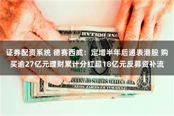证券配资系统 德赛西威：定增半年后递表港股 购买逾27亿元理财累计分红超18亿元反募资补流