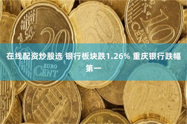 在线配资炒股选 银行板块跌1.26% 重庆银行跌幅第一