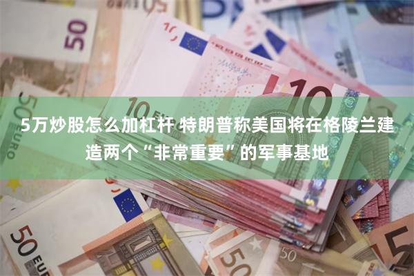 5万炒股怎么加杠杆 特朗普称美国将在格陵兰建造两个“非常重要”的军事基地