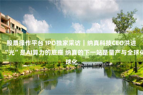 股票操作平台 IPO独家采访｜纳真科技CEO洪进：“光”是AI算力的底座 纳真的下一站是量产与全球化