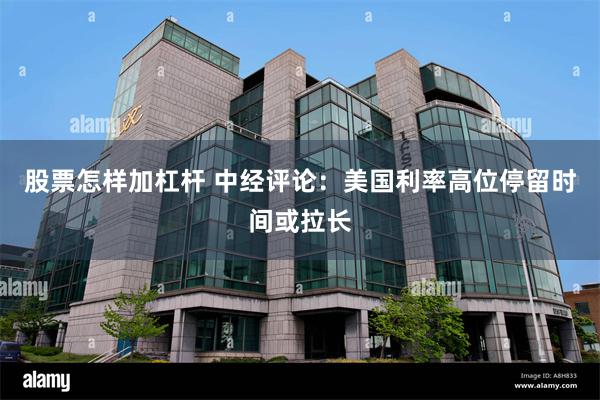 股票怎样加杠杆 中经评论：美国利率高位停留时间或拉长