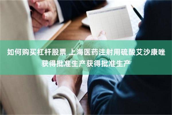 如何购买杠杆股票 上海医药注射用硫酸艾沙康唑获得批准生产获得批准生产