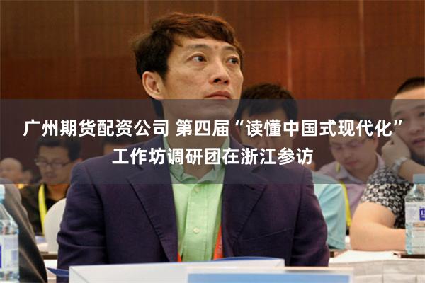 广州期货配资公司 第四届“读懂中国式现代化”工作坊调研团在浙江参访