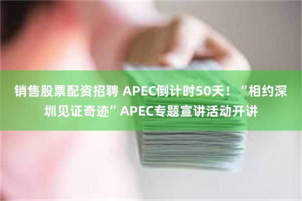 销售股票配资招聘 APEC倒计时50天！“相约深圳见证奇迹”APEC专题宣讲活动开讲