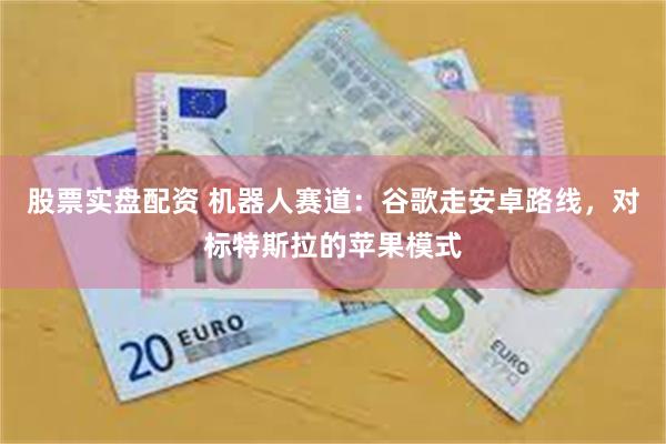 股票实盘配资 机器人赛道：谷歌走安卓路线，对标特斯拉的苹果模式