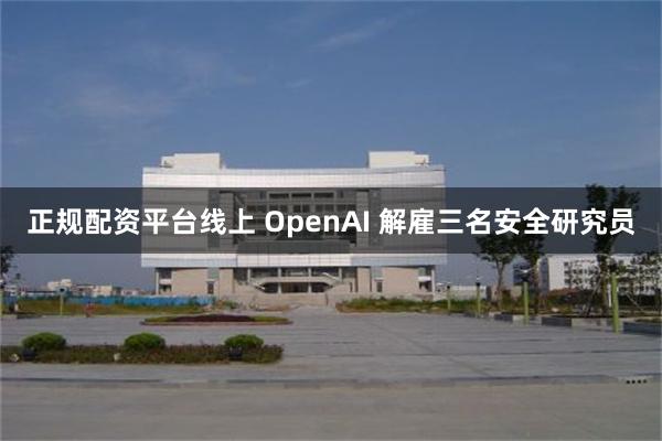 正规配资平台线上 OpenAI 解雇三名安全研究员