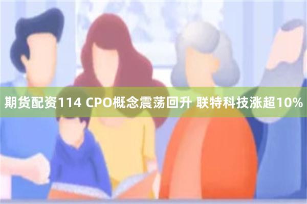 期货配资114 CPO概念震荡回升 联特科技涨超10%