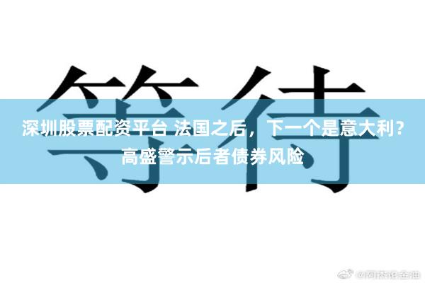 深圳股票配资平台 法国之后，下一个是意大利？高盛警示后者债券风险