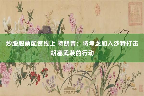 炒股股票配资线上 特朗普：将考虑加入沙特打击胡塞武装的行动
