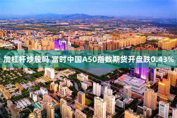 加杠杆炒股吗 富时中国A50指数期货开盘跌0.43%