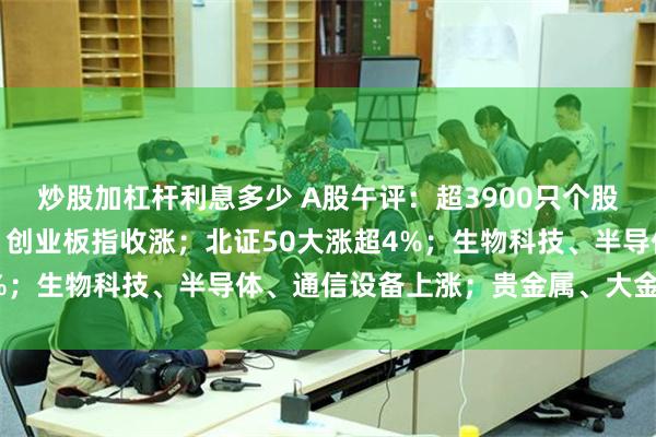 炒股加杠杆利息多少 A股午评：超3900只个股飘红，沪指收跌，深指、创业板指收涨；北证50大涨超4%；生物科技、半导体、通信设备上涨；贵金属、大金融下跌
