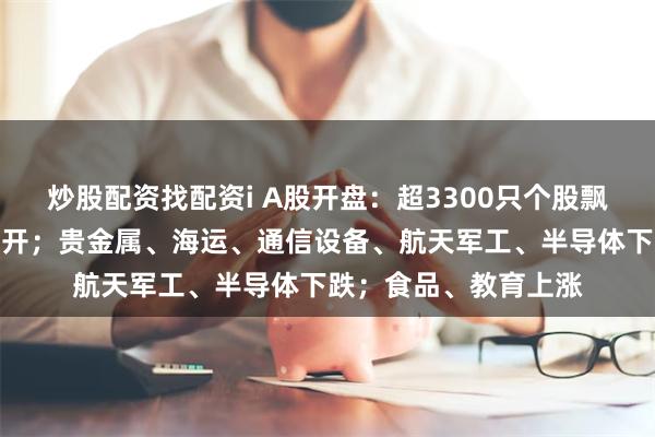 炒股配资找配资i A股开盘：超3300只个股飘绿，三大指数集体低开；贵金属、海运、通信设备、航天军工、半导体下跌；食品、教育上涨