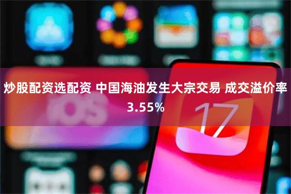 炒股配资选配资 中国海油发生大宗交易 成交溢价率3.55%