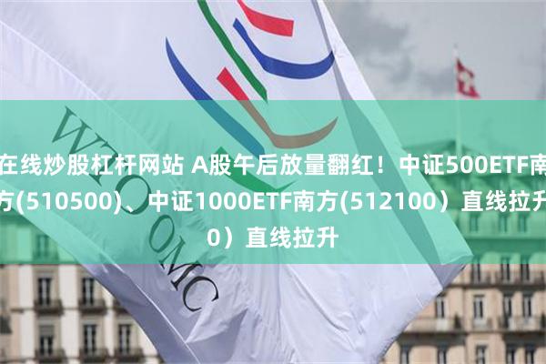 在线炒股杠杆网站 A股午后放量翻红!中证500ETF南方(510500)、中证1000ETF南方(512100)直线拉升